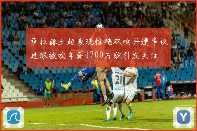 萨拉赫土超表现惊艳双响并遭争议进球被吹年薪1700万欧引发关注
