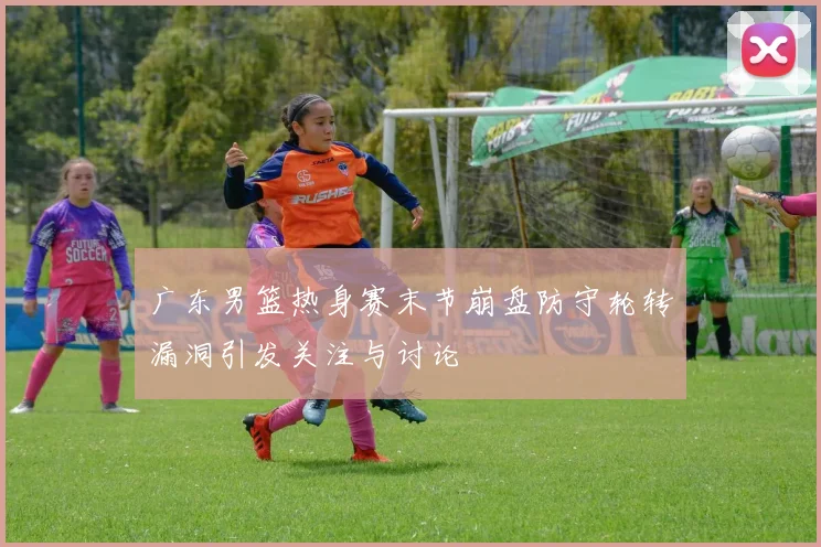 广东男篮热身赛末节崩盘防守轮转漏洞引发关注与讨论