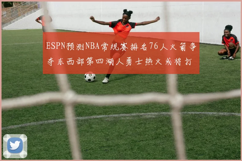 ESPN预测NBA常规赛排名76人火箭争夺东西部第四湖人勇士热火或将打附加赛