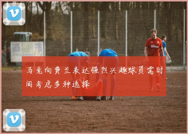 马竞向费兰表达强烈兴趣球员需时间考虑多种选择
