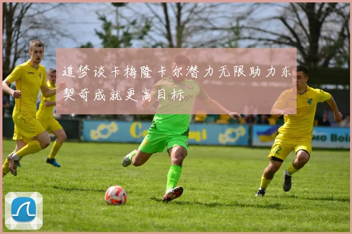 追梦谈卡梅隆卡尔潜力无限助力东契奇成就更高目标